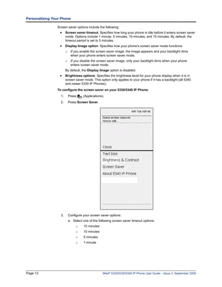 Personalizing Your Phone

                Screen saver options include the following:
                  • Screen saver timeout: Specifies how long your phone is idle before it enters screen saver
                       mode. Options include 1 minute, 5 minutes, 10 minutes, and 15 minutes. By default, the
                       timeout period is set to 5 minutes.
                  • Display Image option: Specifies how your phone’s screen saver mode functions:
                       o    If you enable the screen saver image, the image appears and your backlight dims
                            when your phone enters screen saver mode.
                       o If you disable the screen saver image, only your backlight dims when your phone
                         enters screen saver mode.
                       By default, the Display Image option is disabled.
                  • Brightness options: Specifies the brightness level for your phone display when it is in
                       screen saver mode. This option only applies to your phone if it has a backlight (all 5340
                       and newer 5330 IP Phones).
                To configure the screen saver on your 5330/5340 IP Phone:
                  1.       Press     (Applications).
                  2.       Press Screen Saver.




                  3.       Configure your screen saver options:
                           a. Select one of the following screen saver timeout options:
                                o    15 minutes
                                o    10 minutes
                                o    5 minutes
                                o    1 minute




Page 12                                            Mitel® 5320/5330/5340 IP Phone User Guide – Issue 3, September 2009
 
