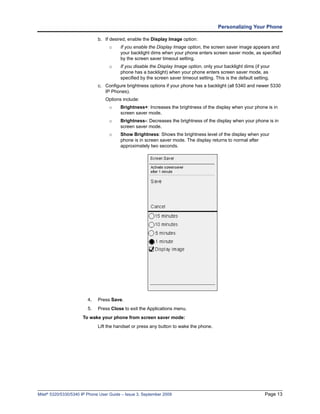 Personalizing Your Phone

                              b. If desired, enable the Display Image option:
                                   o     If you enable the Display Image option, the screen saver image appears and
                                         your backlight dims when your phone enters screen saver mode, as specified
                                         by the screen saver timeout setting.
                                   o     If you disable the Display Image option, only your backlight dims (if your
                                         phone has a backlight) when your phone enters screen saver mode, as
                                         specified by the screen saver timeout setting. This is the default setting.
                              c. Configure brightness options if your phone has a backlight (all 5340 and newer 5330
                                 IP Phones).
                                 Options include:
                                   o     Brightness+: Increases the brightness of the display when your phone is in
                                         screen saver mode.
                                   o     Brightness-: Decreases the brightness of the display when your phone is in
                                         screen saver mode.
                                   o     Show Brightness: Shows the brightness level of the display when your
                                         phone is in screen saver mode. The display returns to normal after
                                         approximately two seconds.




                         4.   Press Save.
                         5.   Press Close to exit the Applications menu.
                      To wake your phone from screen saver mode:
                              Lift the handset or press any button to wake the phone.




Mitel® 5320/5330/5340 IP Phone User Guide – Issue 3, September 2009                                              Page 13
 