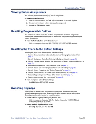 Personalizing Your Phone

Viewing Button Assignments
                      You can view programmable button (key) feature assignments.
                      To view button assignments:
                         1.    With the handset on-hook, dial 396. PRESS THE KEY TO REVIEW appears.
                         2.    Press any of the feature buttons to display the assignment.
                         3.    Press # or     (Speaker) to exit.



Resetting Programmable Buttons
                      You can reset all buttons (keys) that you have programmed to the default assignments.
                      Resetting the programmable buttons does not reset button assignments programmed by the
                      system administrator.
                      To reset the feature buttons to the default values:
                               With the handset on-hook, dial 395. FEATURE KEYS DEFAULTED appears.



Resetting the Phone to the Default Settings
                      Resetting the phone to the default settings does the following:
                         • Returns all volume settings to the default levels. See “Changing Volume Levels” on
                              page 10.
                         • Cancels Background Music. See “Listening to Background Music” on page 15.
                         • Cancels Callback (queue) requests. See “Requesting a Callback (Queuing the Phone)” on
                              page 23.
                         • Restores Handsfree Mode. “Using Handsfree Mode” on page 31.
                         • Cancels Manual Call Forwarding. See “Manual Call Forwarding” on page 34.
                         • Cancels System Forwarding. See “System Forwarding” on page 34.
                         • Cancels Do-Not-Disturb (DND). See “Using Do-Not-Disturb (DND)” on page 45.
                         • Restores Page settings. See “Paging Other System Users” on page 47.
                         • Resets hunt group calls. See “Hunt Groups” on page 49.
                      To reset your phone to the default settings:
                               Dial 394. Station DEFAULTED appears.



Switching Keymaps
                      Keymaps are the default button assignments on your phone. Your system may have
                      programmed an alternate keymap, allowing you to switch between keymap assignments.
                      Contact your system administrator for more information.
                      To switch between keymaps when your phone is idle:
                               With the handset on-hook, dial 399. The display shows either ALTERNATE (or)
                               STANDARD KEYMAP IS ACTIVE.
                      To switch between keymaps during a call:
                               Press     (Special), and then dial 399.




Mitel® 5320/5330/5340 IP Phone User Guide – Issue 3, September 2009                                          Page 19
 