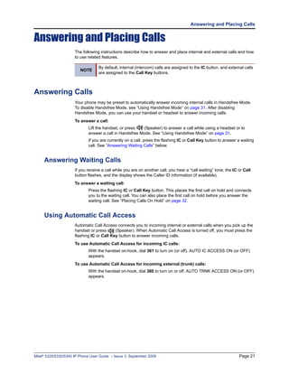 Answering and Placing Calls


Answering and Placing Calls
                      The following instructions describe how to answer and place internal and external calls and how
                      to use related features.

                                   By default, internal (intercom) calls are assigned to the IC button, and external calls
                         NOTE
                                   are assigned to the Call Key buttons.



Answering Calls
                      Your phone may be preset to automatically answer incoming internal calls in Handsfree Mode.
                      To disable Handsfree Mode, see “Using Handsfree Mode” on page 31. After disabling
                      Handsfree Mode, you can use your handset or headset to answer incoming calls.
                      To answer a call:
                             Lift the handset, or press  (Speaker) to answer a call while using a headset or to
                             answer a call in Handsfree Mode. See “Using Handsfree Mode” on page 31.
                             If you are currently on a call, press the flashing IC or Call Key button to answer a waiting
                             call. See “Answering Waiting Calls” below.


     Answering Waiting Calls
                      If you receive a call while you are on another call, you hear a “call waiting” tone, the IC or Call
                      button flashes, and the display shows the Caller ID information (if available).
                      To answer a waiting call:
                             Press the flashing IC or Call Key button. This places the first call on hold and connects
                             you to the waiting call. You can also place the first call on hold before you answer the
                             waiting call. See “Placing Calls On Hold” on page 32.


     Using Automatic Call Access
                      Automatic Call Access connects you to incoming internal or external calls when you pick up the
                      handset or press      (Speaker). When Automatic Call Access is turned off, you must press the
                      flashing IC or Call Key button to answer incoming calls.
                      To use Automatic Call Access for incoming IC calls:
                             With the handset on-hook, dial 361 to turn on (or off). AUTO IC ACCESS ON (or OFF)
                             appears.
                      To use Automatic Call Access for incoming external (trunk) calls:
                             With the handset on-hook, dial 360 to turn on or off. AUTO TRNK ACCESS ON (or OFF)
                             appears.




Mitel® 5320/5330/5340 IP Phone User Guide – Issue 3, September 2009                                               Page 21
 