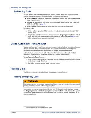 Answering and Placing Calls

    Redirecting Calls
                 You can redirect calls to another extension or external number. If you have a 5340 IP Phone,
                 you can use the menu buttons to redirect calls to the following destinations:
                      • SEND TO V-MAIL: Sends the call directly to your voice mailbox. You must have a mailbox
                        to use this destination.
                      • IC CALL TO DND: Places your phone in DND Mode and blocks the call. See “Using Do-
                        Not-Disturb (DND)” on page 45.
                      • SEND TO DEST: Redirects the call to the extension or phone number entered.
                 To redirect calls:
                       1. While a call is ringing, dial 331 or press the menu button as described above (5340 IP
                          Phones only).
                       2. If applicable, enter the extension number or press the Outgoing button ( 8 is the default
                          code), and then enter the external number, or enter the DND code (see page 45). The
                          call is redirected to the destination specified.



Using Automatic Trunk Answer
                 You can use Automatic Trunk Answer to answer incoming external calls for other internal parties
                 who are members of an “Answer Access” list. Your system administrator creates Answer
                 Access lists. Contact your system administrator for Answer Access list extensions.1
                 Automatic Trunk Answer answers calls in the order they are received (that is, the first call
                 received by any extension in the Answer Access list is the first one answered).
                 To use Automatic Trunk Answer:
                       1. While an incoming external call is ringing at another Answer Access list extension, lift the
                          handset or press     (Speaker).
                       2. Dial 350 or press the flashing Trunk <number> button.



Placing Calls
                 The following instructions describe how to place calls and related features.


    Placing Emergency Calls

                          WARNING
                  Contact your system administrator and your local Mitel provider for important information about
                  dialing emergency services before using your phone.

                 When dialing an emergency number (911 U.S. or 999/112 Europe), you do not have to press
                 the Outgoing button or enter the Outgoing Call access code (8 is the default code). The system
                 automatically places emergency calls immediately after you dial the number, even if you do not
                 select an outside line.




                 1.    This feature may or may not be enabled for your system.



Page 22                                                Mitel® 5320/5330/5340 IP Phone User Guide – Issue 3, September 2009
 