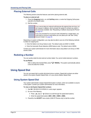 Answering and Placing Calls

    Placing External Calls
                 The following sections describe features used when placing external calls.
                 To place an external call:
                    1. Press the Outgoing button, an unlit Call Key button, or enter the Outgoing Call access
                       code (8 is the default code).
                    2. Dial the number.

                                     If you cannot place an external call because all outgoing lines are busy, you
                                     can request a callback, which prompts the system to contact you when a
                                     line becomes available. See “Requesting a Callback (Queuing the Phone)”
                           NOTES     on page 23 “.
                                     If you are prompted for an account code (indicated by a single beep), you
                                     must enter an account code before you can place your call. See “Using
                                     Account Codes” on page 29.

                 Depending on system configuration, you may also be able to use one of the following methods
                 to select an outgoing line:
                   • Enter the Select Line Group feature code. The default codes are 92001 to 92208.
                   • Enter the Automatic Route Selection (ARS) feature code. The default code is 92000.
                 Contact your system administrator for more information about using Select Line Group or ARS
                 access codes.


    Redialing a Number
                 You can quickly redial the last external number dialed. You cannot redial extension numbers.
                 To use Redial:
                        With or without the handset lifted, press       REDIAL. The system automatically selects
                        a line and dials the number.



Using Speed Dial
                 You can use speed dial to quickly dial stored phone numbers. Speed-dial numbers are either
                 stored in the system (System Speed Dial), or in your phone (Station Speed Dial).


    Using System Speed Dial
                 Your system administrator assigns Speed-Dial location numbers, which are available to anyone
                 in the system. Contact your system administrator for more information.
                 To view or dial System Speed-Dial numbers:
                    1. Dial 381. REVIEW SYS SPEED # <code range> appears.
                    2. Do one of the following:
                          • Press         (Up) or      (Down) to scroll through the speed-dial locations.
                          • Enter the speed-dial location (000 to 999 or 0000 to 4999).
                    3. Press # or the ACCEPT menu button (5340 IP Phones only) to dial the number.




Page 24                                           Mitel® 5320/5330/5340 IP Phone User Guide – Issue 3, September 2009
 