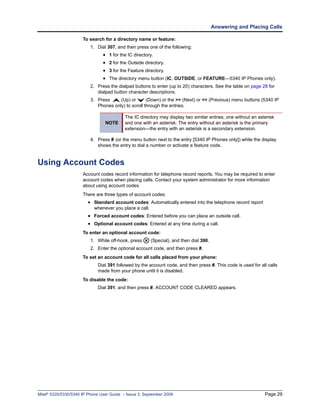 Answering and Placing Calls

                      To search for a directory name or feature:
                          1. Dial 307, and then press one of the following:
                                • 1 for the IC directory.
                                • 2 for the Outside directory.
                                • 3 for the Feature directory.
                                • The directory menu button (IC, OUTSIDE, or FEATURE—5340 IP Phones only).
                          2. Press the dialpad buttons to enter (up to 20) characters. See the table on page 28 for
                             dialpad button character descriptions.
                          3. Press     (Up) or       (Down) or the >> (Next) or << (Previous) menu buttons (5340 IP
                             Phones only) to scroll through the entries.

                                           The IC directory may display two similar entries, one without an asterisk
                                 NOTE      and one with an asterisk. The entry without an asterisk is the primary
                                           extension—the entry with an asterisk is a secondary extension.

                          4. Press # (or the menu button next to the entry [5340 IP Phones only]) while the display
                             shows the entry to dial a number or activate a feature code.


Using Account Codes
                      Account codes record information for telephone record reports. You may be required to enter
                      account codes when placing calls. Contact your system administrator for more information
                      about using account codes.
                      There are three types of account codes:
                        • Standard account codes: Automatically entered into the telephone record report
                           whenever you place a call.
                        • Forced account codes: Entered before you can place an outside call.
                        • Optional account codes: Entered at any time during a call.
                      To enter an optional account code:
                          1. While off-hook, press      (Special), and then dial 390.
                          2. Enter the optional account code, and then press #.
                      To set an account code for all calls placed from your phone:
                             Dial 391 followed by the account code, and then press #. This code is used for all calls
                             made from your phone until it is disabled.
                      To disable the code:
                             Dial 391, and then press #. ACCOUNT CODE CLEARED appears.




Mitel® 5320/5330/5340 IP Phone User Guide – Issue 3, September 2009                                            Page 29
 