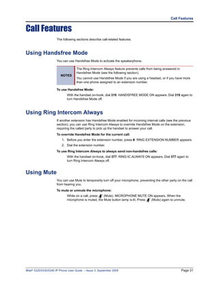 Call Features


Call Features
                      The following sections describe call-related features.



Using Handsfree Mode
                      You can use Handsfree Mode to activate the speakerphone.

                                    The Ring Intercom Always feature prevents calls from being answered in
                                    Handsfree Mode (see the following section).
                         NOTES
                                    You cannot use Handsfree Mode if you are using a headset, or if you have more
                                    than one phone assigned to an extension number.

                      To use Handsfree Mode:
                             With the handset on-hook, dial 319. HANDSFREE MODE ON appears. Dial 319 again to
                             turn Handsfree Mode off.



Using Ring Intercom Always
                      If another extension has Handsfree Mode enabled for incoming internal calls (see the previous
                      section), you can use Ring Intercom Always to override Handsfree Mode on the extension,
                      requiring the called party to pick up the handset to answer your call.
                      To override Handsfree Mode for the current call:
                          1. Before you enter the extension number, press #. RING EXTENSION NUMBER appears.
                          2. Dial the extension number.
                      To use Ring Intercom Always to always send non-handsfree calls:
                             With the handset on-hook, dial 377. RING IC ALWAYS ON appears. Dial 377 again to
                             turn Ring Intercom Always off.


Using Mute
                      You can use Mute to temporarily turn off your microphone, preventing the other party on the call
                      from hearing you.
                      To mute or unmute the microphone:
                             While on a call, press   (Mute). MICROPHONE MUTE ON appears. When the
                             microphone is muted, the Mute button lamp is lit. Press (Mute) again to unmute.




Mitel® 5320/5330/5340 IP Phone User Guide – Issue 3, September 2009                                           Page 31
 