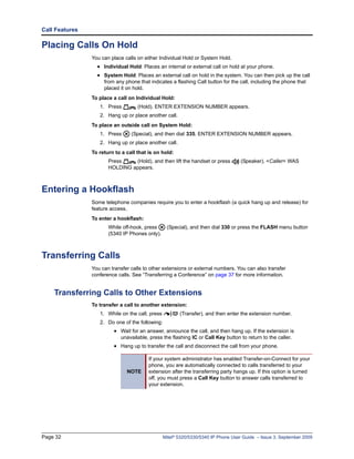 Call Features

Placing Calls On Hold
                You can place calls on either Individual Hold or System Hold.
                  • Individual Hold: Places an internal or external call on hold at your phone.
                  • System Hold: Places an external call on hold in the system. You can then pick up the call
                     from any phone that indicates a flashing Call button for the call, including the phone that
                     placed it on hold.
                To place a call on Individual Hold:
                   1. Press         (Hold). ENTER EXTENSION NUMBER appears.
                   2. Hang up or place another call.
                To place an outside call on System Hold:
                   1. Press      (Special), and then dial 335. ENTER EXTENSION NUMBER appears.
                   2. Hang up or place another call.
                To return to a call that is on hold:
                       Press    (Hold), and then lift the handset or press         (Speaker). <Caller> WAS
                       HOLDING appears.



Entering a Hookflash
                Some telephone companies require you to enter a hookflash (a quick hang up and release) for
                feature access.
                To enter a hookflash:
                       While off-hook, press      (Special), and then dial 330 or press the FLASH menu button
                       (5340 IP Phones only).



Transferring Calls
                You can transfer calls to other extensions or external numbers. You can also transfer
                conference calls. See “Transferring a Conference” on page 37 for more information.


    Transferring Calls to Other Extensions
                To transfer a call to another extension:
                   1. While on the call, press          (Transfer), and then enter the extension number.
                   2. Do one of the following:
                         • Wait for an answer, announce the call, and then hang up. If the extension is
                            unavailable, press the flashing IC or Call Key button to return to the caller.
                         • Hang up to transfer the call and disconnect the call from your phone.

                                         If your system administrator has enabled Transfer-on-Connect for your
                                         phone, you are automatically connected to calls transferred to your
                               NOTE      extension after the transferring party hangs up. If this option is turned
                                         off, you must press a Call Key button to answer calls transferred to
                                         your extension.




Page 32                                          Mitel® 5320/5330/5340 IP Phone User Guide – Issue 3, September 2009
 