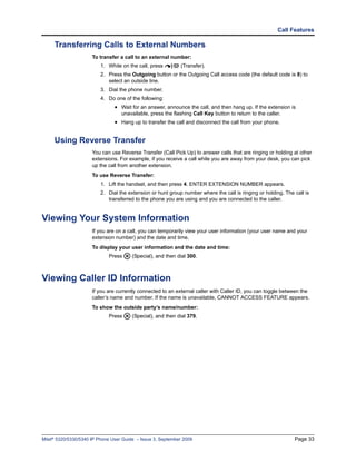 Call Features

     Transferring Calls to External Numbers
                      To transfer a call to an external number:
                          1. While on the call, press        (Transfer).
                          2. Press the Outgoing button or the Outgoing Call access code (the default code is 8) to
                             select an outside line.
                          3. Dial the phone number.
                          4. Do one of the following:
                                • Wait for an answer, announce the call, and then hang up. If the extension is
                                   unavailable, press the flashing Call Key button to return to the caller.
                                • Hang up to transfer the call and disconnect the call from your phone.


     Using Reverse Transfer
                      You can use Reverse Transfer (Call Pick Up) to answer calls that are ringing or holding at other
                      extensions. For example, if you receive a call while you are away from your desk, you can pick
                      up the call from another extension.
                      To use Reverse Transfer:
                          1. Lift the handset, and then press 4. ENTER EXTENSION NUMBER appears.
                          2. Dial the extension or hunt group number where the call is ringing or holding. The call is
                             transferred to the phone you are using and you are connected to the caller.


Viewing Your System Information
                      If you are on a call, you can temporarily view your user information (your user name and your
                      extension number) and the date and time.
                      To display your user information and the date and time:
                             Press      (Special), and then dial 300.



Viewing Caller ID Information
                      If you are currently connected to an external caller with Caller ID, you can toggle between the
                      caller’s name and number. If the name is unavailable, CANNOT ACCESS FEATURE appears.
                      To show the outside party’s name/number:
                             Press      (Special), and then dial 379.




Mitel® 5320/5330/5340 IP Phone User Guide – Issue 3, September 2009                                            Page 33
 