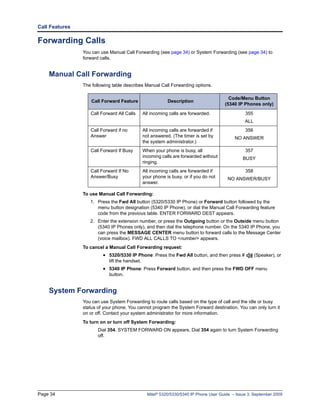 Call Features

Forwarding Calls
                You can use Manual Call Forwarding (see page 34) or System Forwarding (see page 34) to
                forward calls.


    Manual Call Forwarding
                The following table describes Manual Call Forwarding options.

                                                                                          Code/Menu Button
                    Call Forward Feature                    Description
                                                                                        (5340 IP Phones only)

                   Call Forward All Calls       All incoming calls are forwarded.                 355
                                                                                                  ALL
                   Call Forward if no           All incoming calls are forwarded if               356
                   Answer                       not answered. (The timer is set by           NO ANSWER
                                                the system administrator.)
                   Call Forward If Busy         When your phone is busy, all                      357
                                                incoming calls are forwarded without             BUSY
                                                ringing.
                   Call Forward If No           All incoming calls are forwarded if               358
                   Answer/Busy                  your phone is busy, or if you do not     NO ANSWER/BUSY
                                                answer.

                To use Manual Call Forwarding:
                   1. Press the Fwd All button (5320/5330 IP Phone) or Forward button followed by the
                      menu button designation (5340 IP Phone), or dial the Manual Call Forwarding feature
                      code from the previous table. ENTER FORWARD DEST appears.
                   2. Enter the extension number, or press the Outgoing button or the Outside menu button
                      (5340 IP Phones only), and then dial the telephone number. On the 5340 IP Phone, you
                      can press the MESSAGE CENTER menu button to forward calls to the Message Center
                      (voice mailbox). FWD ALL CALLS TO <number> appears.
                To cancel a Manual Call Forwarding request:
                         • 5320/5330 IP Phone: Press the Fwd All button, and then press #               (Speaker), or
                            lift the handset.
                         • 5340 IP Phone: Press Forward button, and then press the FWD OFF menu
                            button.


    System Forwarding
                You can use System Forwarding to route calls based on the type of call and the idle or busy
                status of your phone. You cannot program the System Forward destination. You can only turn it
                on or off. Contact your system administrator for more information.
                To turn on or turn off System Forwarding:
                       Dial 354. SYSTEM FORWARD ON appears. Dial 354 again to turn System Forwarding
                       off.




Page 34                                           Mitel® 5320/5330/5340 IP Phone User Guide – Issue 3, September 2009
 