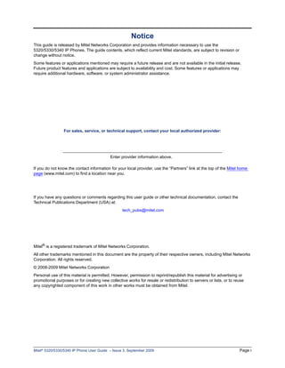 Notice
This guide is released by Mitel Networks Corporation and provides information necessary to use the
5320/5330/5340 IP Phones. The guide contents, which reflect current Mitel standards, are subject to revision or
change without notice.
Some features or applications mentioned may require a future release and are not available in the initial release.
Future product features and applications are subject to availability and cost. Some features or applications may
require additional hardware, software, or system administrator assistance.




                 For sales, service, or technical support, contact your local authorized provider:




                                           Enter provider information above.

If you do not know the contact information for your local provider, use the “Partners” link at the top of the Mitel home
page (www.mitel.com) to find a location near you.




If you have any questions or comments regarding this user guide or other technical documentation, contact the
Technical Publications Department (USA) at:
                                                  tech_pubs@mitel.com




Mitel® is a registered trademark of Mitel Networks Corporation.
All other trademarks mentioned in this document are the property of their respective owners, including Mitel Networks
Corporation. All rights reserved.
© 2008-2009 Mitel Networks Corporation
Personal use of this material is permitted. However, permission to reprint/republish this material for advertising or
promotional purposes or for creating new collective works for resale or redistribution to servers or lists, or to reuse
any copyrighted component of this work in other works must be obtained from Mitel.




Mitel® 5320/5330/5340 IP Phone User Guide – Issue 3, September 2009                                                 Page i
 