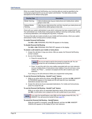 Call Features

                When you enable Personal Call Routing, your incoming calls are routed as specified by the
                routing type programmed for you by your system administrator. The table below provides
                descriptions for the default routing types.

                    Routing Type                                        Description

                Mobile Twinning        Calls simultaneously ring your desk phone and mobile phone, before
                                       going to voice mail.
                Delayed Mobile         Calls ring your desk phone first, and then ring both your desk phone and
                Twinning               mobile phone, before going to voice mail.

                Check with your system administrator to see which routing type has been programmed for you.
                Your administrator can modify these routing types by adding or removing routing steps, adding
                or removing destinations, and changing the ring timers, if required.
                To ensure that calls are routed correctly to your mobile and home phones, inform your system
                administrator if either of these phone numbers change.
                To enable Personal Call Routing:
                       Dial 363 or 364. PERSONAL ROUTING ON appears on the display.
                To disable Personal Call Routing:
                       Dial 362 or 364. PERSONAL ROUTING OFF appears on the display.
                To answer a call routed to your mobile or home phone:
                   1. Answer the call when it rings your phone. After you speak, the Personal Call Routing
                      prompt is played.
                   2. Do one of the following:
                         • Press # to accept the call.

                                        You do not need to wait for the prompt to accept the call. You can
                               NOTE
                                        accept the call immediately by pressing the # button.

                         • Press * to send the call to the voice mailbox associated with your main extension
                            (not your mobile phone or home phone voice mailbox). If you do not have a voice
                            mailbox, the “Press *...” prompt is not played and the call is routed to your main
                            extension.
                       If you hang up, the call continues to follow your programmed routing steps.
                To use the Personal Call Routing – Handoff “push” feature:
                   1. While on an active call at your phone, press (Special), and then dial 388. HANDOFF
                      IN PROGRESS appears on the display and the call rings all of your associated
                      destinations (except voice mail).
                   2. Answer the call at one of your associated destinations. For mobile and home phones,
                      press # to accept the call.
                To use the Personal Call Routing – Handoff “pull” feature:
                       While on an active call on an associated destination device, lift the phone handset and
                       dial 388. A confirmation tone is played and the call is pulled back to your phone.

                           If you enter the handoff feature code (388) and the display shows NO CALL TO
                  NOTE
                           HANDOFF, the call cannot be handed off (see page 63).

                To cancel the Personal Call Routing – Handoff feature:
                       While the handoff is in-progress, press (Special), and then dial 388. HANDOFF
                       CANCELLED appears on the display for your main extension.




Page 36                                          Mitel® 5320/5330/5340 IP Phone User Guide – Issue 3, September 2009
 