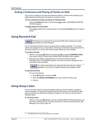 Call Features

    Ending a Conference and Placing all Parties on Hold
                You can end a conference and place all conference parties on Individual Hold, allowing you to
                toggle between the held parties and speak to one party at a time.
                To end a conference and place all parties on Individual Hold:
                        Press the Conference button, and then press             (Hold). CONFERENCE PARTIES
                        ON HOLD appears.
                To toggle between the held callers:
                        Press         (Hold) twice for internal parties or the applicable Call Key button for external
                        parties.



Using Record-A-Call
                .




                              This feature is not supported for peer-to-peer (P2P) calls. Contact your system
                     NOTE
                              administrator for more information.

                You can use Record-A-Call to record an ongoing call as a mailbox message.1 You can then
                retrieve the message from your voice mailbox. The Record-A-Call feature stays active after the
                other party hangs up, so you can add to the recorded call with your own message.
                To use Record-A-Call:
                     1. While on a call, press (Special), and then dial 385, or press the RECORD-A-CALL
                        menu button (5340 IP Phones only). REQUESTING RECORD-A-CALL appears.
                     2. Enter the voice mailbox number where you want the recording to be saved.
                        RECORD-A-CALL IN PROGRESS appears, and both you and the calling party hear a
                        confirmation tone (if enabled).

                                       Your system administrator can assign the Record-a-Call voice mailbox
                            NOTE
                                       destination. If so, you do not need to enter the voice mailbox number.

                To stop Record-A-Call:
                        Do one of the following:
                            • Press      (Special), and then dial 385.
                            • Press the CANCEL RECORDING menu button (5340 IP Phones only).
                            • Hang up.


Using Group Listen
                You can use Group Listen to activate the speaker while you use the handset or headset to
                continue speaking. This allows other people to hear the other party on the call while the other
                party can only hear you (through the handset microphone). You cannot use Group Listen in
                Handsfree Mode.
                To use Group Listen:
                        While on a call, press   (Special), and then dial 312. GROUP LISTEN ON appears, and
                        you hear a confirmation tone. The other party does not hear the confirmation tone. Dial
                        312 again to turn Group Listen off.




                1.    This feature may or may not be enabled for your system.



Page 38                                            Mitel® 5320/5330/5340 IP Phone User Guide – Issue 3, September 2009
 
