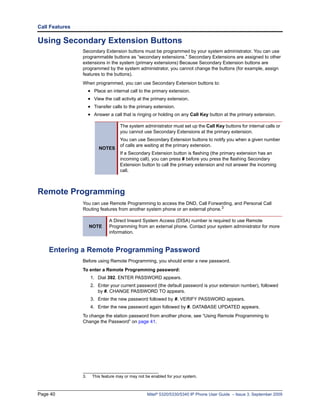 Call Features

Using Secondary Extension Buttons
                Secondary Extension buttons must be programmed by your system administrator. You can use
                programmable buttons as “secondary extensions.” Secondary Extensions are assigned to other
                extensions in the system (primary extensions) Because Secondary Extension buttons are
                programmed by the system administrator, you cannot change the buttons (for example, assign
                features to the buttons).
                When programmed, you can use Secondary Extension buttons to:
                     • Place an internal call to the primary extension.
                     • View the call activity at the primary extension.
                     • Transfer calls to the primary extension.
                     • Answer a call that is ringing or holding on any Call Key button at the primary extension.

                                     The system administrator must set up the Call Key buttons for internal calls or
                                     you cannot use Secondary Extensions at the primary extension.
                                     You can use Secondary Extension buttons to notify you when a given number
                                     of calls are waiting at the primary extension.
                          NOTES
                                     If a Secondary Extension button is flashing (the primary extension has an
                                     incoming call), you can press # before you press the flashing Secondary
                                     Extension button to call the primary extension and not answer the incoming
                                     call.



Remote Programming
                You can use Remote Programming to access the DND, Call Forwarding, and Personal Call
                Routing features from another system phone or an external phone.3

                               A Direct Inward System Access (DISA) number is required to use Remote
                     NOTE      Programming from an external phone. Contact your system administrator for more
                               information.


    Entering a Remote Programming Password
                Before using Remote Programming, you should enter a new password.
                To enter a Remote Programming password:
                      1. Dial 392. ENTER PASSWORD appears.
                      2. Enter your current password (the default password is your extension number), followed
                         by #. CHANGE PASSWORD TO appears.
                      3. Enter the new password followed by #. VERIFY PASSWORD appears.
                      4. Enter the new password again followed by #. DATABASE UPDATED appears.
                To change the station password from another phone, see “Using Remote Programming to
                Change the Password” on page 41.




                3.     This feature may or may not be enabled for your system.



Page 40                                            Mitel® 5320/5330/5340 IP Phone User Guide – Issue 3, September 2009
 