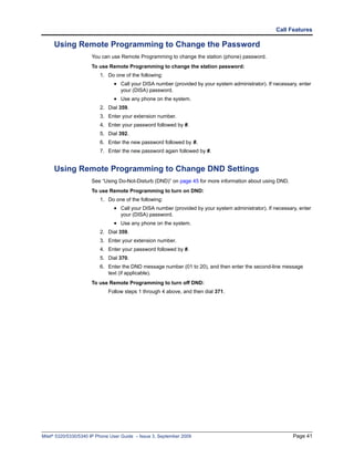 Call Features

     Using Remote Programming to Change the Password
                      You can use Remote Programming to change the station (phone) password.
                      To use Remote Programming to change the station password:
                          1. Do one of the following:
                                • Call your DISA number (provided by your system administrator). If necessary, enter
                                   your (DISA) password.
                                • Use any phone on the system.
                          2. Dial 359.
                          3. Enter your extension number.
                          4. Enter your password followed by #.
                          5. Dial 392.
                          6. Enter the new password followed by #.
                          7. Enter the new password again followed by #.


     Using Remote Programming to Change DND Settings
                      See “Using Do-Not-Disturb (DND)” on page 45 for more information about using DND.
                      To use Remote Programming to turn on DND:
                          1. Do one of the following:
                                • Call your DISA number (provided by your system administrator). If necessary, enter
                                   your (DISA) password.
                                • Use any phone on the system.
                          2. Dial 359.
                          3. Enter your extension number.
                          4. Enter your password followed by #.
                          5. Dial 370.
                          6. Enter the DND message number (01 to 20), and then enter the second-line message
                             text (if applicable).
                      To use Remote Programming to turn off DND:
                             Follow steps 1 through 4 above, and then dial 371.




Mitel® 5320/5330/5340 IP Phone User Guide – Issue 3, September 2009                                         Page 41
 