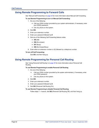Call Features

    Using Remote Programming to Forward Calls
                See “Manual Call Forwarding” on page 34 for more information about Manual Call Forwarding.
                To use Remote Programming to turn on Manual Call Forwarding:
                   1. Do one of the following:
                           • Call your DISA number (provided by your system administrator). If necessary, enter
                             your (DISA) password.
                           • Use any phone on the system.
                   2. Dial 359.
                   3. Enter your extension number.
                   4. Enter your password followed by #.
                   5. Dial one of the following Call Forwarding feature codes:
                           • 355 (All)
                           • 356 (No answer)
                           • 357 (Busy)
                           • 358 (No Answer/Busy)
                   6. Enter either an extension number or (8) followed by a telephone number.
                To turn off Call Forwarding:
                       Dial 355, and then hang up.


    Using Remote Programming for Personal Call Routing
                See “Using Personal Call Routing” on page 35 for more information about Personal Call
                Routing.
                To use Remote Programming to enable Personal Call Routing:
                   1. Do one of the following:
                       •     Call your DISA number (provided by the system administrator). If necessary, enter
                             your DISA password.
                       •     Use any phone on the system.
                   2. Dial 359.
                   3. Enter your extension number.
                   4. Enter your password followed by #.
                   5. Dial 363 (Personal Call Routing On).
                To use Remote Programming to disable Personal Call Routing:
                       Follow steps 1 - 4 above, dial 362 (Personal Call Routing Off), and then hang up.




Page 42                                          Mitel® 5320/5330/5340 IP Phone User Guide – Issue 3, September 2009
 