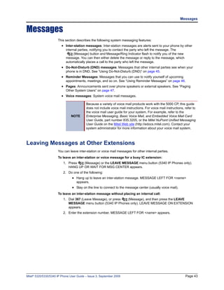 Messages


Messages
                      This section describes the following system messaging features:
                         • Inter-station messages: Inter-station messages are alerts sent to your phone by other
                            internal parties, notifying you to contact the party who left the message. The
                                  (Message) button and Message/Ring Indicator flash to notify you of the new
                            message. You can then either delete the message or reply to the message, which
                            automatically places a call to the party who left the message.
                         • Do-Not-Disturb (DND) messages: Messages that other internal parties see when your
                            phone is in DND. See “Using Do-Not-Disturb (DND)” on page 45.
                         • Reminder Messages: Messages that you can use to notify yourself of upcoming
                            appointments, meetings, and so on. See “Using Reminder Messages” on page 46.
                         • Pages: Announcements sent over phone speakers or external speakers. See “Paging
                            Other System Users” on page 47.
                         • Voice messages: System voice mail messages.

                                          Because a variety of voice mail products work with the 5000 CP, this guide
                                          does not include voice mail instructions. For voice mail instructions, refer to
                                          the voice mail user guide for your system. For example, refer to the
                               NOTE       Enterprise Messaging, Basic Voice Mail, and Embedded Voice Mail Card
                                          User Guide, part number 835.3205, or the Mitel NuPoint Unified Messaging
                                          User Guide on the Mitel Web site (http://edocs.mitel.com). Contact your
                                          system administrator for more information about your voice mail system.



Leaving Messages at Other Extensions
                      You can leave inter-station or voice mail messages for other internal parties.
                      To leave an inter-station or voice message for a busy IC extension:
                          1. Press   (Message) or the LEAVE MESSAGE menu button (5340 IP Phones only).
                             HANG UP OR WAIT FOR MSG CENTER appears.
                          2. Do one of the following:
                                • Hang up to leave an inter-station message. MESSAGE LEFT FOR <name>
                                   appears.
                                • Stay on the line to connect to the message center (usually voice mail).
                      To leave an inter-station message without placing an internal call:
                          1. Dial 367 (Leave Message), or press (Message), and then press the LEAVE
                             MESSAGE menu button (5340 IP Phones only). LEAVE MESSAGE ON EXTENSION
                             appears.
                          2. Enter the extension number. MESSAGE LEFT FOR <name> appears.




Mitel® 5320/5330/5340 IP Phone User Guide – Issue 3, September 2009                                              Page 43
 