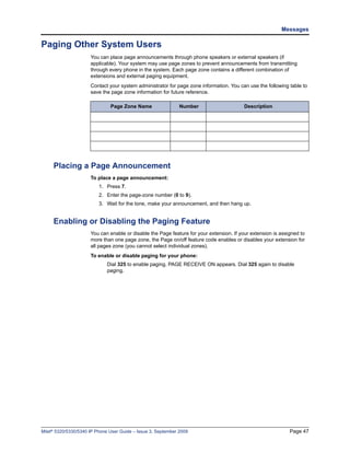 Messages

Paging Other System Users
                      You can place page announcements through phone speakers or external speakers (if
                      applicable). Your system may use page zones to prevent announcements from transmitting
                      through every phone in the system. Each page zone contains a different combination of
                      extensions and external paging equipment.
                      Contact your system administrator for page zone information. You can use the following table to
                      save the page zone information for future reference.

                               Page Zone Name                  Number                     Description




     Placing a Page Announcement
                      To place a page announcement:
                          1. Press 7.
                          2. Enter the page-zone number (0 to 9).
                          3. Wait for the tone, make your announcement, and then hang up.


     Enabling or Disabling the Paging Feature
                      You can enable or disable the Page feature for your extension. If your extension is assigned to
                      more than one page zone, the Page on/off feature code enables or disables your extension for
                      all pages zone (you cannot select individual zones).
                      To enable or disable paging for your phone:
                              Dial 325 to enable paging. PAGE RECEIVE ON appears. Dial 325 again to disable
                              paging.




Mitel® 5320/5330/5340 IP Phone User Guide – Issue 3, September 2009                                           Page 47
 