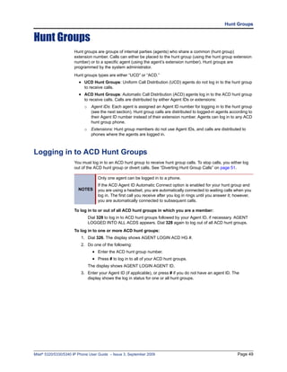Hunt Groups


Hunt Groups
                      Hunt groups are groups of internal parties (agents) who share a common (hunt group)
                      extension number. Calls can either be placed to the hunt group (using the hunt group extension
                      number) or to a specific agent (using the agent’s extension number). Hunt groups are
                      programmed by the system administrator.
                      Hunt groups types are either “UCD” or “ACD.”
                        • UCD Hunt Groups: Uniform Call Distribution (UCD) agents do not log in to the hunt group
                           to receive calls.
                        • ACD Hunt Groups: Automatic Call Distribution (ACD) agents log in to the ACD hunt group
                           to receive calls. Calls are distributed by either Agent IDs or extensions:
                           o    Agent IDs: Each agent is assigned an Agent ID number for logging in to the hunt group
                                (see the next section). Hunt group calls are distributed to logged-in agents according to
                                their Agent ID number instead of their extension number. Agents can log in to any ACD
                                hunt group phone.
                           o    Extensions: Hunt group members do not use Agent IDs, and calls are distributed to
                                phones where the agents are logged in.



Logging in to ACD Hunt Groups
                      You must log in to an ACD hunt group to receive hunt group calls. To stop calls, you either log
                      out of the ACD hunt group or divert calls. See “Diverting Hunt Group Calls” on page 51.

                                    Only one agent can be logged in to a phone.
                                    If the ACD Agent ID Automatic Connect option is enabled for your hunt group and
                        NOTES       you are using a headset, you are automatically connected to waiting calls when you
                                    log in. The first call you receive after you log in rings until you answer it; however,
                                    you are automatically connected to subsequent calls.

                      To log in to or out of all ACD hunt groups in which you are a member:
                               Dial 328 to log in to ACD hunt groups followed by your Agent ID, if necessary. AGENT
                               LOGGED INTO ALL ACDS appears. Dial 328 again to log out of all ACD hunt groups.
                      To log in to one or more ACD hunt groups:
                          1. Dial 326. The display shows AGENT LOGIN ACD HG #.
                          2. Do one of the following:
                                 • Enter the ACD hunt group number.
                                 • Press # to log in to all of your ACD hunt groups.
                               The display shows AGENT LOGIN AGENT ID.
                          3. Enter your Agent ID (if applicable), or press # if you do not have an agent ID. The
                             display shows the log in status for one or all hunt groups.




Mitel® 5320/5330/5340 IP Phone User Guide – Issue 3, September 2009                                                Page 49
 