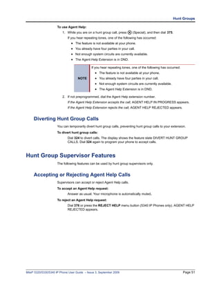 Hunt Groups

                      To use Agent Help:
                          1. While you are on a hunt group call, press     (Special), and then dial 375.
                             If you hear repeating tones, one of the following has occurred:
                                • The feature is not available at your phone.
                                • You already have four parties in your call.
                                • Not enough system circuits are currently available.
                                • The Agent Help Extension is in DND.

                                              If you hear repeating tones, one of the following has occurred:
                                                 • The feature is not available at your phone.
                                     NOTE        • You already have four parties in your call.
                                                 • Not enough system circuits are currently available.
                                                 • The Agent Help Extension is in DND.

                          2. If not preprogrammed, dial the Agent Help extension number.
                             If the Agent Help Extension accepts the call, AGENT HELP IN PROGRESS appears.
                             If the Agent Help Extension rejects the call, AGENT HELP REJECTED appears.


     Diverting Hunt Group Calls
                      You can temporarily divert hunt group calls, preventing hunt group calls to your extension.
                      To divert hunt group calls:
                             Dial 324 to divert calls. The display shows the feature state DIVERT HUNT GROUP
                             CALLS. Dial 324 again to program your phone to accept calls.



Hunt Group Supervisor Features
                      The following features can be used by hunt group supervisors only.


     Accepting or Rejecting Agent Help Calls
                      Supervisors can accept or reject Agent Help calls.
                      To accept an Agent Help request:
                             Answer as usual. Your microphone is automatically muted.
                      To reject an Agent Help request:
                             Dial 376 or press the REJECT HELP menu button (5340 IP Phones only). AGENT HELP
                             REJECTED appears.




Mitel® 5320/5330/5340 IP Phone User Guide – Issue 3, September 2009                                             Page 51
 
