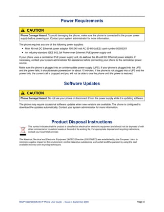 Power Requirements

       CAUTION
 Phone Damage Hazard. To avoid damaging the phone, make sure the phone is connected to the proper power
 supply before powering on. Contact your system administrator for more information.

The phone requires any one of the following power supplies:
  • Mitel 48-volt DC Ethernet power adaptor 100-240 volt AC 50-60Hz (ES) -part number 50005301
  • An industry-standard IEEE 802.3af Power over Ethernet (PoE) power supply unit
If your phone uses a centralized PoE power supply unit, do not use the 48-volt DC Ethernet power adaptor. If
necessary, contact your system administrator for assistance before connecting your phone to the centralized power
source.
Make sure the phone is plugged into an uninterruptible power supply (UPS). If your phone is plugged into the UPS
and the power fails, it should remain powered on for about 10 minutes. If the phone is not plugged into a UPS and the
power fails, the current call is dropped and you will not be able to use the phone until the power is restored.



                                               Software Updates

       CAUTION
 Phone Damage Hazard. Do not use your phone or disconnect it from the power supply while it is updating software.

The phone may require occasional software updates when new versions are available. The phone is configured to
download the updates automatically. Contact your system administrator for more information.




                                  Product Disposal Instructions
         This symbol indicates that the product is classified as electrical or electronic equipment and should not be disposed of with
         other commercial or household waste at the end of its working life. For appropriate disposal and recycling instructions,
         contact your local Mitel provider.


The Waste of Electrical and Electronic Equipment (WEEE) Directive (2002/96/EC) was established by the European Union to
minimize negative impact on the environment, control hazardous substances, and curtail landfill expansion by using the best
available recovery and recycling techniques.




Mitel® 5320/5330/5340 IP Phone User Guide – Issue 3, September 2009                                                           Page iii
 
