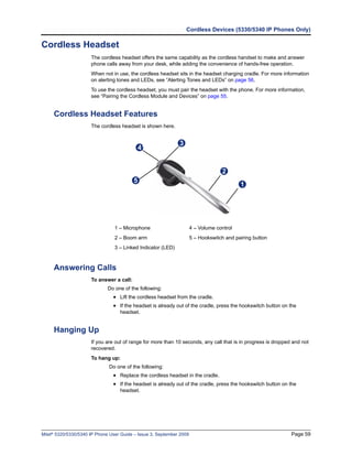Cordless Devices (5330/5340 IP Phones Only)

Cordless Headset
                      The cordless headset offers the same capability as the cordless handset to make and answer
                      phone calls away from your desk, while adding the convenience of hands-free operation.
                      When not in use, the cordless headset sits in the headset charging cradle. For more information
                      on alerting tones and LEDs, see “Alerting Tones and LEDs” on page 56.
                      To use the cordless headset, you must pair the headset with the phone. For more information,
                      see “Pairing the Cordless Module and Devices” on page 55.


     Cordless Headset Features
                      The cordless headset is shown here.


                                                              3
                                           41


                                                                                   2
                                          5
                                                                                           1




                                 1 – Microphone                       4 – Volume control
                                 2 – Boom arm                         5 – Hookswitch and pairing button
                                 3 – Linked Indicator (LED)



     Answering Calls
                      To answer a call:
                              Do one of the following:
                                • Lift the cordless headset from the cradle.
                                • If the headset is already out of the cradle, press the hookswitch button on the
                                   headset.


     Hanging Up
                      If you are out of range for more than 10 seconds, any call that is in progress is dropped and not
                      recovered.
                      To hang up:
                              Do one of the following:
                                • Replace the cordless headset in the cradle.
                                • If the headset is already out of the cradle, press the hookswitch button on the
                                   headset.




Mitel® 5320/5330/5340 IP Phone User Guide – Issue 3, September 2009                                            Page 59
 