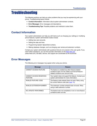 Troubleshooting


Troubleshooting
                      The following sections can help you solve problems that you may be experiencing with your
                      phone. Troubleshooting topics include:
                        • Contact Information: Information about system administrator contacts.
                        • Error Messages: Error messages and descriptions.
                        • Troubleshooting Tips: Possible problems and methods to solve them.


Contact Information
                      Your system administrator can help you with items such as changing your settings or modifying
                      phone features. System administrator duties include:
                        • Adding new user accounts.
                        • Setting the date and time.
                        • Programming System Speed-Dial numbers.
                        • Making database changes, such as changing user names and extension numbers.
                      Contact your system administrator with questions that are not covered in this user guide. If you
                      need further assistance, you can find provider information on the Mitel Web site
                      (www.mitel.com). All sales, service, and support are coordinated at the local level.



Error Messages
                      The following error messages may appear when using your phone.

                                     Message                                          Reason

                       CANNOT ACCESS FEATURE                   The feature is enabled but other feature-related
                                                               conditions were not met. Make sure that all feature-
                                                               related conditions are met and retry.
                       CANNOT ACCESS RESERVED                  Your system does not support the feature. Contact your
                       FEATURE                                 system administrator for more information.
                       INVALID FEATURE CODE                    The feature code entered does not exist. Retry using
                                                               the correct feature code (see page 16).

                       INVALID EXTENSION NUMBER                The extension number entered does not exist. Retry
                                                               using a valid extension number.

                       NO UPDATE PERFORMED                     The feature was not completed or one or more feature
                                                               conditions were not met.




Mitel® 5320/5330/5340 IP Phone User Guide – Issue 3, September 2009                                           Page 61
 