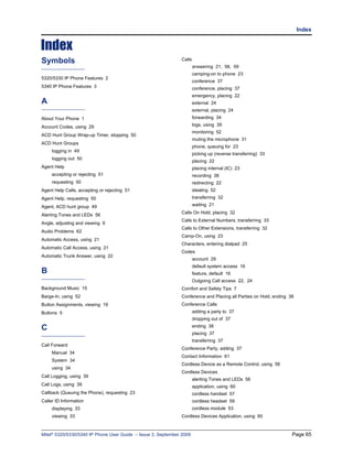 Index


Index
Symbols                                                       Calls
                                                                      answering 21, 58, 59
                                                                      camping-on to phone 23
5320/5330 IP Phone Features 2
                                                                      conference 37
5340 IP Phone Features 3                                              conference, placing 37
                                                                      emergency, placing 22
A                                                                     external 24
                                                                      external, placing 24
About Your Phone 1                                                    forwarding 34

Account Codes, using 29                                               logs, using 39
                                                                      monitoring 52
ACD Hunt Group Wrap-up Timer, stopping 50
                                                                      muting the microphone 31
ACD Hunt Groups
                                                                      phone, queuing for 23
     logging in 49
                                                                      picking up (reverse transferring) 33
     logging out 50
                                                                      placing 22
Agent Help                                                            placing internal (IC) 23
     accepting or rejecting 51                                        recording 38
     requesting 50                                                    redirecting 22
Agent Help Calls, accepting or rejecting 51                           stealing 52
Agent Help, requesting 50                                             transferring 32

Agent, ACD hunt group 49                                              waiting 21
                                                              Calls On Hold, placing 32
Alerting Tones and LEDs 56
                                                              Calls to External Numbers, transferring 33
Angle, adjusting and viewing 9
                                                              Calls to Other Extensions, transferring 32
Audio Problems 62
                                                              Camp-On, using 23
Automatic Access, using 21
                                                              Characters, entering dialpad 25
Automatic Call Access, using 21
                                                              Codes
Automatic Trunk Answer, using 22
                                                                      account 29
                                                                      default system access 16
B                                                                     feature, default 16
                                                                      Outgoing Call access 22, 24
Background Music 15                                           Comfort and Safety Tips 7
Barge-In, using 52                                            Conference and Placing all Parties on Hold, ending 38
Button Assignments, viewing 19                                Conference Calls
Buttons 5                                                             adding a party to 37
                                                                      dropping out of 37

C                                                                     ending 38
                                                                      placing 37
                                                                      transferring 37
Call Forward
                                                              Conference Party, adding 37
     Manual 34
                                                              Contact Information 61
     System 34
                                                              Cordless Device as a Remote Control, using 56
     using 34
                                                              Cordless Devices
Call Logging, using 39
                                                                      alerting Tones and LEDs 56
Call Logs, using 39                                                   application, using 60
Callback (Queuing the Phone), requesting 23                           cordless handset 57
Caller ID Information                                                 cordless headset 59
     displaying 33                                                    cordless module 53
     viewing 33                                               Cordless Devices Application, using 60



Mitel® 5320/5330/5340 IP Phone User Guide – Issue 3, September 2009                                               Page 65
 