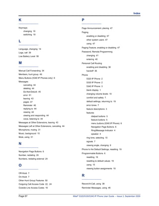 Index

K                                                         P

Keymaps                                                   Page Announcement, placing 47
    changing 19
                                                          Paging
    switching 19
                                                               enabling or disabling 47
                                                               other system users 47
L
                                                               using 47
                                                          Paging Feature, enabling or disabling 47
Language, changing 14
Logs, call 39                                             Password, Remote Programming

Low Battery Level 56                                           changing 41
                                                               entering 40
M                                                         Personal Call Routing
                                                               enabling and disabling 36
Manual Call Forwarding 34                                      handoff 36
Members, hunt group 49                                    Phone
Menu Buttons (5340 IP Phones only) 6                           5320 IP Phone 2
Messages                                                       5330 IP Phone 2
    canceling 44
                                                               5340 IP Phone 3
    deleting 44
                                                               blank display 1
    Do-Not-Disturb 45
                                                               changing volume levels 10
    error 61
    leaving 43                                                 comfort and safety 7

    pages 47                                                   default settings, returning to 19
    Reminder 46                                                error tones 7
    replying to 44                                             feature descriptions 3
    viewing 44                                                 features
    viewing and responding 44                                       dialpad buttons 5
    voice, listening to 44                                          feature buttons 5
Messages at Other Extensions, leaving 43                            menu buttons (5340 IP Phone) 6
Messages Left at Other Extensions, canceling 44                     Navigation Page Buttons 6
Microphone, muting 31                                               Ring/Message Indicator 4
Music, background 15                                                speaker 4
Mute, using 31                                                 ring tone, selecting 10
                                                               signals 7
N                                                              viewing angle, changing 9
                                                          Phone to the Default Settings, resetting 19
Navigation Page Buttons 6
                                                          Programmable Buttons 6
Number, redialing 24
                                                               resetting 19
Numbers, redialing external 24
                                                               resetting to default values 19

O                                                              using 15
                                                               viewing button assignments 19

Off-Hook 7
On-Hook 7                                                 R
Other Hunt Group Features 50
Outgoing Call Access Code 22, 24                          Record-A-Call, using 38
Outside Line Access Codes 16                              Reminder Messages, using 46



Page 67                                           Mitel® 5320/5330/5340 IP Phone User Guide – Issue 3, September 2009
 