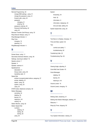 Index

Remote Programming 40                                        System
     change DND settings , using 41
                                                                    forwarding 34
     change the password, using 41
                                                                    Hold 32
     forward calls, using 42
     password                                                       information 8
         changing 41
                                                                    information, displaying 33
         entering 40
     password, entering 40                                          time and date, setting 62
     Personal Call Routing 42                                System Speed Dial, using 24
     using 40
Reverse Transfer (Call Pickup), using 33
Ring Intercom Always, using 31
                                                             T
Ring Message Indicator 4
Ring Tone                                                    Text Size on a Display, changing 14
     changing 10                                             Time and Date, system 62
     selecting 10
                                                             Tips
Ring/Message Indicator 4
                                                                    comfort and safety 7
S                                                                   troubleshooting 62

                                                             Transferring Calls 32
Screen Saver, using 11
Secondary Extension Buttons, using 40                        Troubleshooting Tips 62

Settings, returning to default 19
Signals, phone 7                                             V
Speaker 4
Speaker, external 4
                                                             Viewing Angle, adjusting 9
Speakerphone
     description 4                                           Voice Mail User Guides 43

     Group Listen, using 38                                  Voice Messages
     handsfree calls 31
                                                                    deleting 44
Speed Dial
     entries to programmable buttons, assigning 27                  leaving 43
     entries, deleting 27                                           listening to 44
     station, using 25
                                                             Volume Levels 10
     system, using 24
     using 24                                                Volume Levels, changing 10
STAR Codes, telephone company 62
Station Messages                                             W
     canceling 44
     deleting 44
     leaving 43                                              Waiting Calls, answering 21

     replying to 44                                          Waiting Inter-Station Messages, deleting 44
     viewing 44
                                                             Welcome 1
Station Monitor, using 52
Station Speed Dial                                           Wrap-Up Timer, stopping 50
     numbers
         deleting 27
                                                             Y
         dialing 26
         storing 25
     using 25                                                Your System Information, viewing 33



Page 68                                              Mitel® 5320/5330/5340 IP Phone User Guide – Issue 3, September 2009
 
