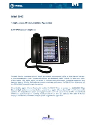 Mitel 5000

Telephones and Communications Appliances


5360 IP Desktop Telephone




The 5360 IP Phone combines a rich color display with superior acoustic sound to offer an attractive user interface,
a clear voice experience, and a future-proof platform with embedded Gigabit Ethernet. Its seven-inch, touch-
screen, graphic color display grants easy access to communications information, timesaving applications, and
extensive features. Whether deployed on premises or remotely as a teleworker, the 5360 IP Phone delivers the full
set of Mitel 5000 features directly to the desktop.

The embedded gigabit Ethernet functionality enables the 5360 IP Phone to operate in a 10/100/1000 Mbps
Ethernet (GigE) LAN environment and allows unconstrained gigabit Ethernet bandwidth from the network to
desktops. The Gadget Sidebar (patent pending) provides the user with a quick launch tool for embedded and
HTML-based applications (when available). A vertical bar that runs down the right side of the 5360 IP Phone’s
display, it provides the user with the ability to quickly navigate to any application.
 