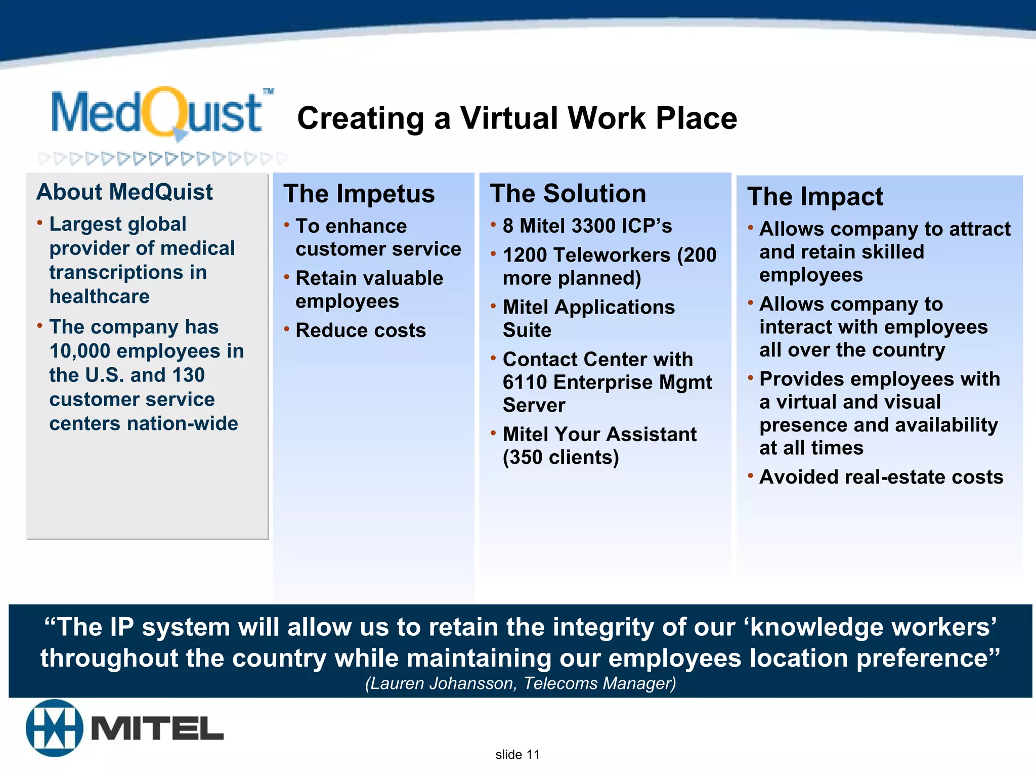 Creating a Virtual Work Place The Impact Allows company to attract and retain skilled employees Allows company to interact with employees all over the country Provides employees with a virtual and visual presence and availability at all times Avoided real-estate costs The Solution   8 Mitel 3300 ICP’s 1200 Teleworkers (200 more planned) Mitel Applications Suite Contact Center with 6110 Enterprise Mgmt Server  Mitel Your Assistant (350 clients) The Impetus To enhance customer service  Retain valuable employees  Reduce costs About MedQuist Largest global  provider of medical transcriptions in healthcare  The company has 10,000 employees in the U.S. and 130 customer service centers nation-wide “ The IP system will allow us to retain the integrity of our ‘knowledge workers’ throughout the country while maintaining our employees location preference” (Lauren Johansson, Telecoms Manager) 