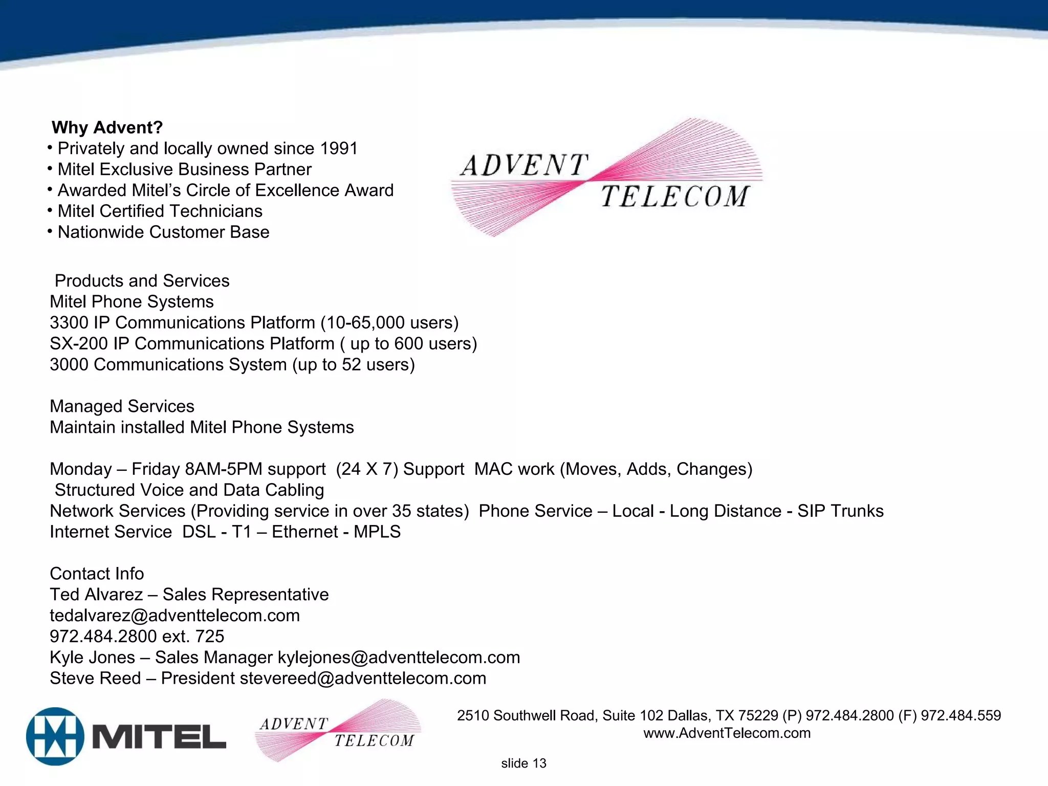 2510 Southwell Road, Suite 102 Dallas, TX 75229 (P) 972.484.2800 (F) 972.484.559 www.AdventTelecom.com  Why Advent?  Privately and locally owned since 1991  Mitel Exclusive Business Partner  Awarded Mitel’s Circle of Excellence Award  Mitel Certified Technicians  Nationwide Customer Base  Products and Services  Mitel Phone Systems  3300 IP Communications Platform (10-65,000 users)  SX-200 IP Communications Platform ( up to 600 users)  3000 Communications System (up to 52 users)  Managed Services  Maintain installed Mitel Phone Systems  Monday – Friday 8AM-5PM support  (24 X 7) Support  MAC work (Moves, Adds, Changes)  Structured Voice and Data Cabling  Network Services (Providing service in over 35 states)  Phone Service – Local - Long Distance - SIP Trunks  Internet Service  DSL - T1 – Ethernet - MPLS  Contact Info  Ted Alvarez – Sales Representative  tedalvarez@adventtelecom.com  972.484.2800 ext. 725  Kyle Jones – Sales Manager kylejones@adventtelecom.com  Steve Reed – President stevereed@adventtelecom.com  