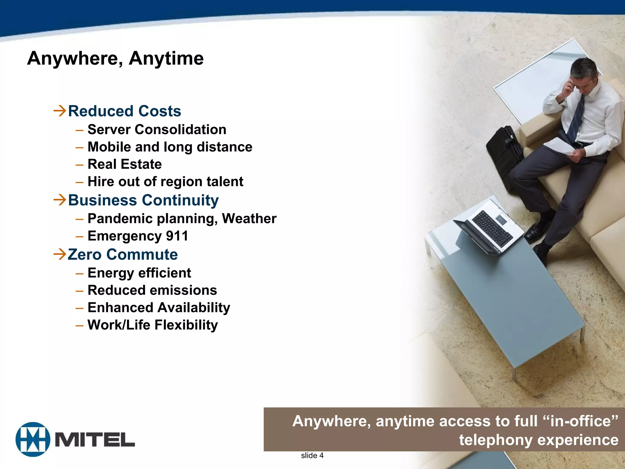 Reduced Costs Server Consolidation Mobile and long distance Real Estate Hire out of region talent Business Continuity Pandemic planning, Weather Emergency 911  Zero Commute Energy efficient  Reduced emissions Enhanced Availability Work/Life Flexibility Anywhere, Anytime  Anywhere, anytime access to full “in-office” telephony experience 