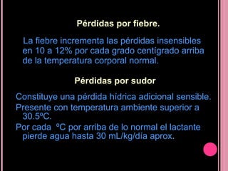 Pérdidas por fiebre. La fiebre incrementa las pérdidas insensibles en 10 a 12% por cada grado centígrado arriba de la temperatura corporal normal. Pérdidas por sudor Constituye una pérdida hídrica adicional sensible. Presente con temperatura ambiente superior a 30.5ºC.   Por cada  ºC por arriba de lo normal el lactante pierde agua hasta 30 mL/kg/día aprox . 