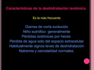 Es la más frecuente Diarrea de corta evolución Niño eutrófico  generalmente Pérdidas isotónicas por heces  Pérdida de agua solo del espacio extracelular  Habitualmente signos leves de deshidratación Natremia y osmolalidad normales. Características de la deshidratación isotónica. 