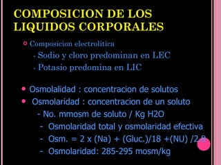 COMPOSICION DE LOS LIQUIDOS CORPORALES Composicion electrolitica -  Sodio y cloro predominan en LEC -  Potasio predomina en LIC Osmolalidad : concentracion de solutos Osmolaridad : concentracion de un soluto - No. mmosm de soluto  / Kg H2O -  Osmolaridad total y osmolaridad efectiva -  Osm. = 2 x (Na) + (Gluc.)/18 +(NU) /2.8 -  Osmolaridad: 285-295 mosm/kg   