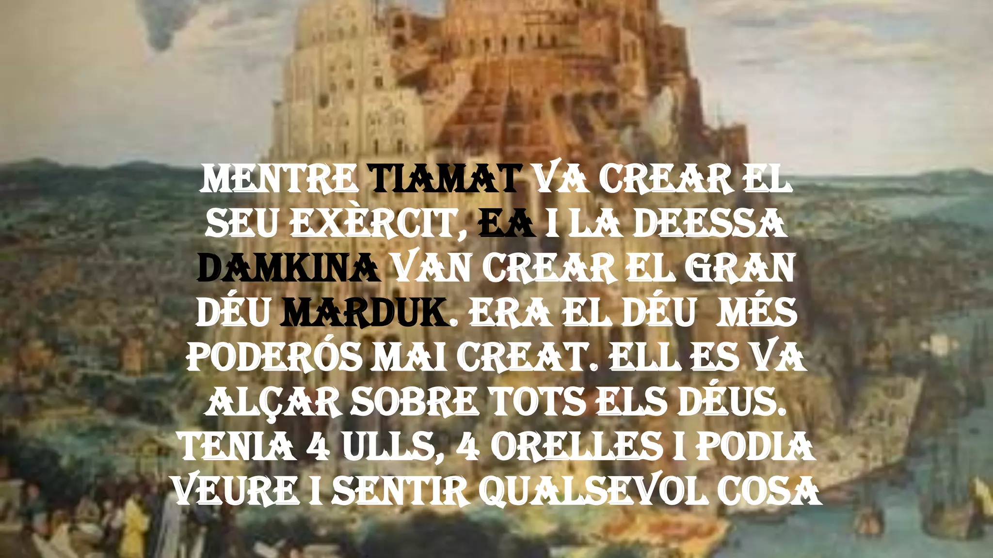 Mentre Tiamat va crear el
seu exèrcit, Ea i la deessa
Damkina van crear el gran
déu Marduk. Era el déu més
poderós mai creat. Ell es va
alçar sobre tots els déus.
Tenia 4 ulls, 4 orelles i podia
veure i sentir qualsevol cosa
 