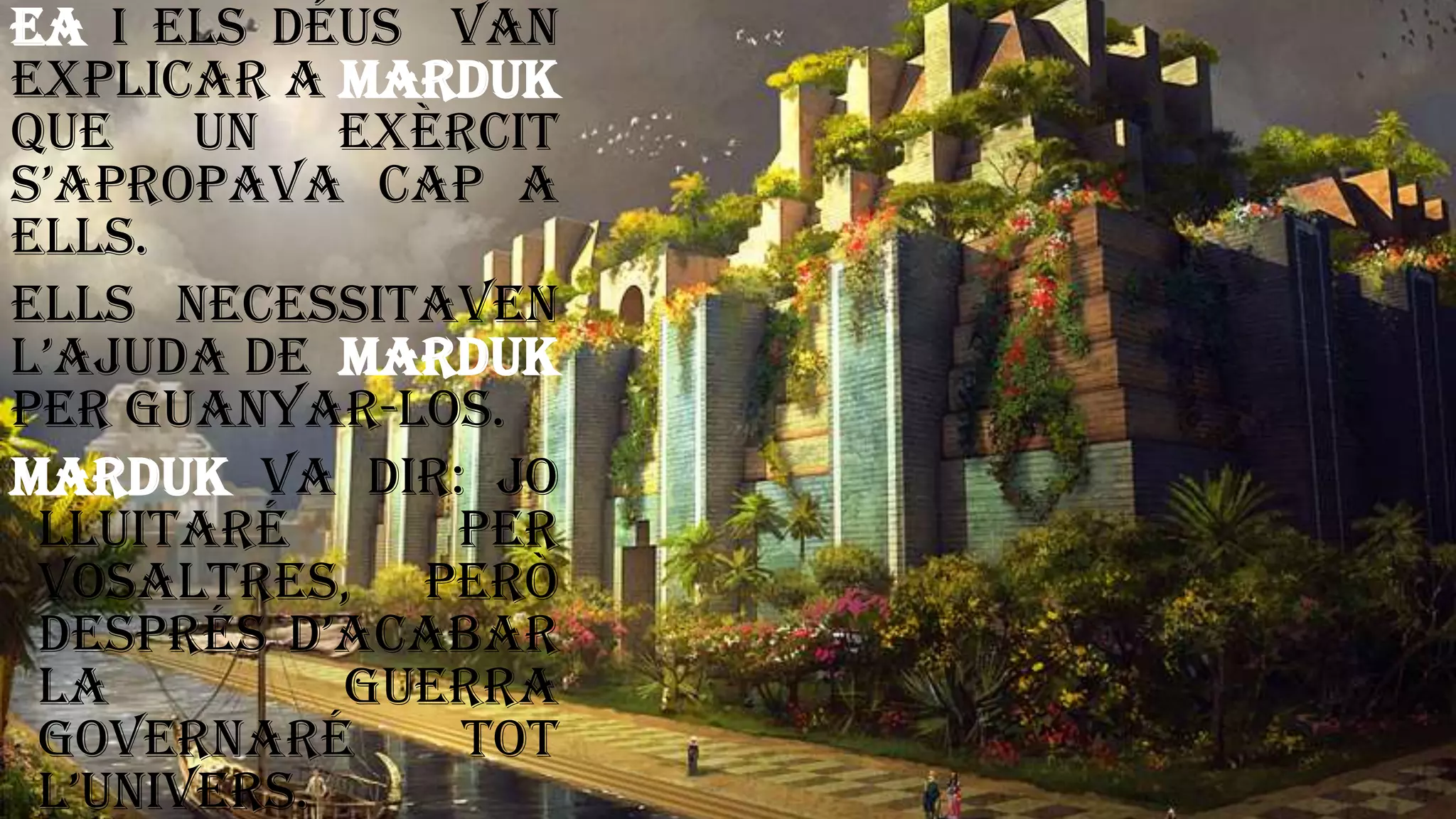 Ea i els déus van
explicar a Marduk
que un exèrcit
s’apropava cap a
ells.
Ells necessitaven
l’ajuda de Marduk
per guanyar-los.
Marduk va dir: jo
lluitaré per
vosaltres, però
després d’acabar
la guerra
governaré tot
l’univers.
 