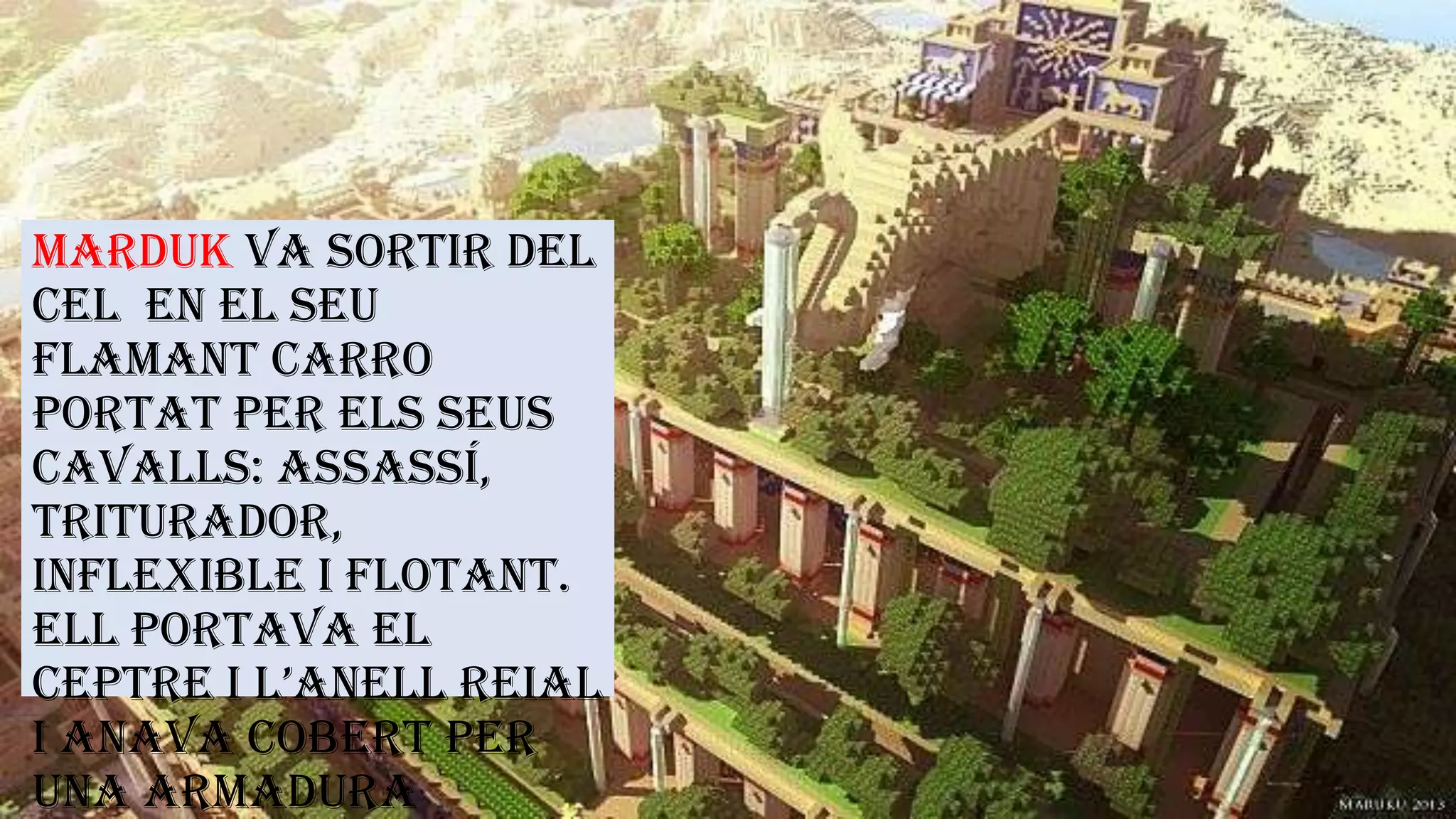 Marduk va sortir del
cel en el seu
flamant carro
portat per els seus
cavalls: Assassí,
Triturador,
Inflexible i Flotant.
Ell portava el
ceptre i l’anell reial
i anava cobert per
una armadura
 