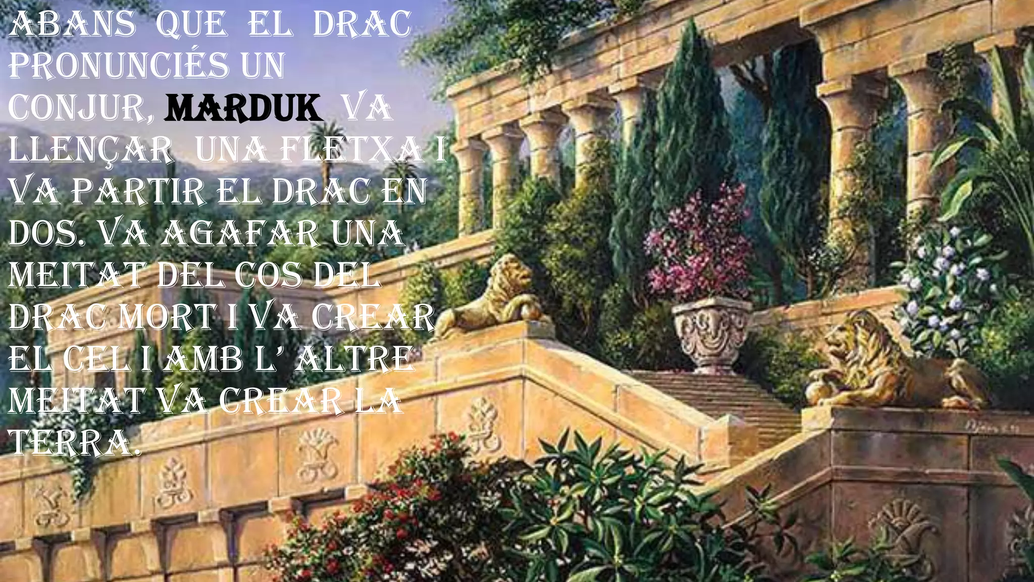 Abans que el drac
pronunciés un
conjur, Marduk va
llençar una fletxa i
va partir el drac en
dos. Va agafar una
meitat del cos del
drac mort i va crear
el cel i amb l’ altre
meitat va crear la
terra.
 