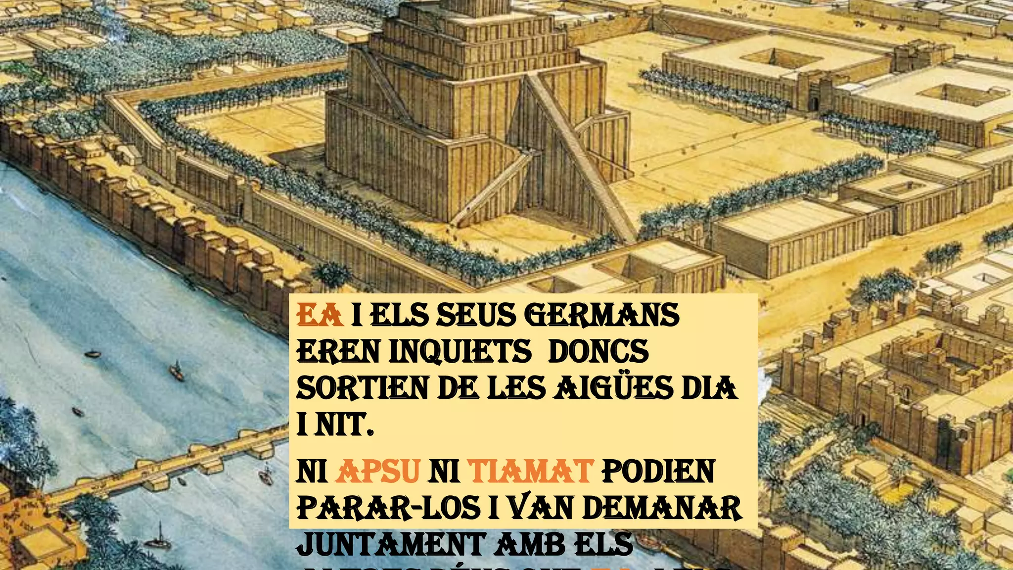 Ea i els seus germans
eren inquiets doncs
sortien de les aigües dia
i nit.
Ni Apsu ni Tiamat podien
parar-los i van demanar
juntament amb els
 