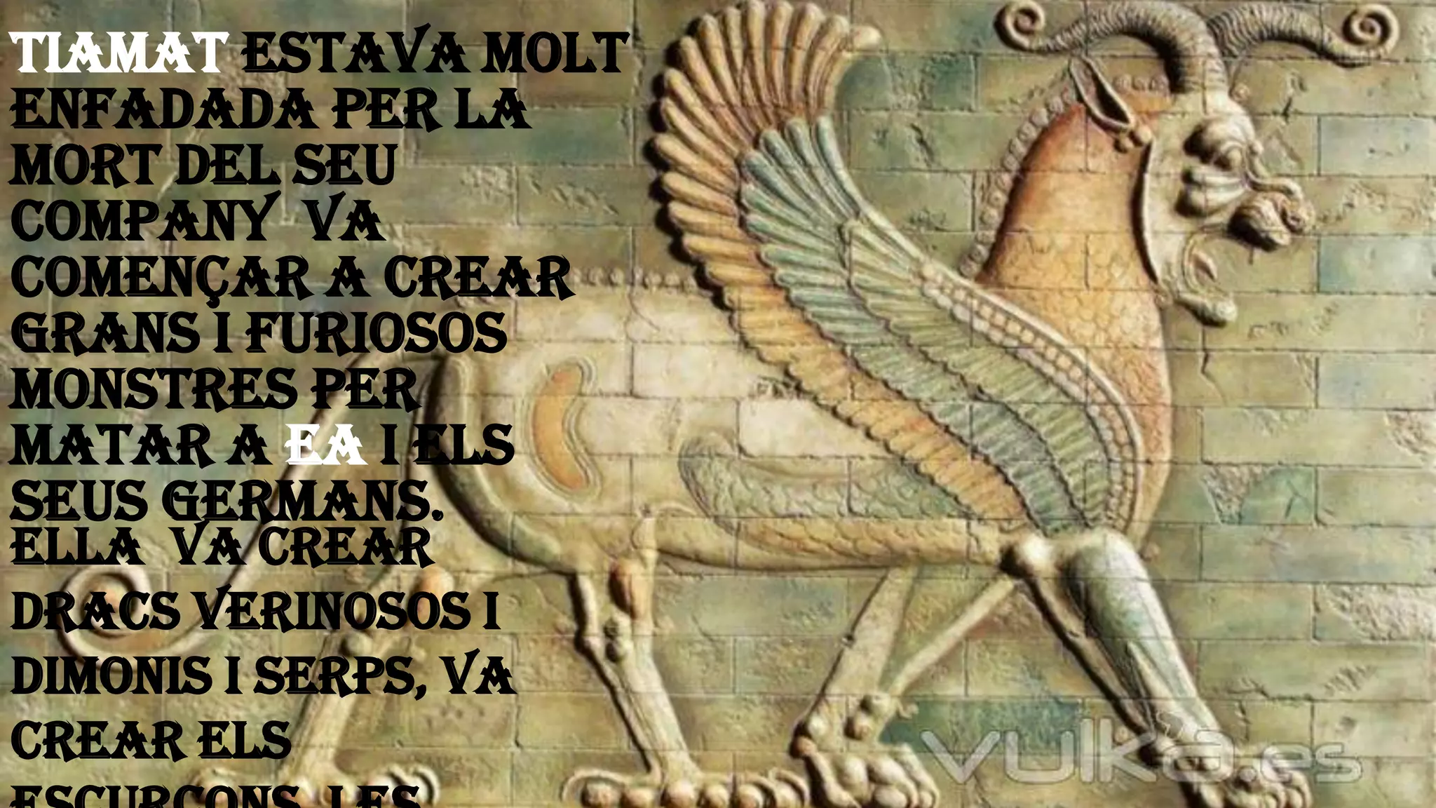 Tiamat estava molt
enfadada per la
mort del seu
company Va
començar a crear
grans i furiosos
monstres per
matar a Ea i els
seus germans.
Ella va crear
dracs verinosos i
dimonis i serps, va
crear els
 