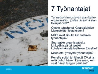 7 Työnantajat
Tunnetko kiinnostavan alan katto-
organisaatiot, joiden jäseninä alan
toimijat ovat?
Oletko tutustunut Kauppalehden
Menestyjät -listaukseen?
Mitkä ovat sinulle kiinnostavia
työnantajia?
Seuraatko organisaatioita
LinkedInissä tai teetkö
kohdeyrityksistä luettelon Exceliin?
Miten otat yhteyttä työnantajiin?
Kenelle soitat tai lähetät CV:si ja
mitä puhut hänen kanssaan, kun
saat hänet langan päähän?
28.5.2015
 