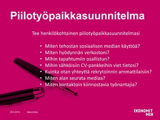 28.5.2015 Alatunniste
Piilotyöpaikkasuunnitelma
Tee henkilökohtainen piilotyöpaikkasuunnitelmasi
• Miten tehostan sosiaalisen median käyttöä?
• Miten hyödynnän verkostoni?
• Mihin tapahtumiin osallistun?
• Mihin sähköisiin CV-pankkeihin viet tietosi?
• Kuinka otan yhteyttä rekrytoinnin ammattilaisiin?
• Miten alan seurata mediaa?
• Miten kontaktoin kiinnostavia työnantajia?
 