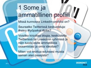 28.5.2015
1 Some ja
ammatillinen profiili
Missä kunnossa LinkedIn-profiilisi on?
Seuraatko Twitterissä keskusteluja:
#rekry #työpaikat #jobs?
Voisitko kirjoittaa blogia, keskustella
Twitterissä tai LinkedInin ryhmissä ja
näin tuoda esille ammatillista
osaamistasi ja omia ideoitasi?
Miten voit erottua eduksesi muista
saman alan osaajista?
 