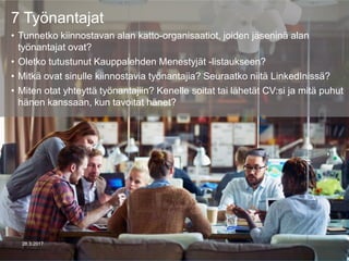 7 Työnantajat
• Tunnetko kiinnostavan alan katto-organisaatiot, joiden jäseninä alan
työnantajat ovat?
• Oletko tutustunut Kauppalehden Menestyjät -listaukseen?
• Mitkä ovat sinulle kiinnostavia työnantajia? Seuraatko niitä LinkedInissä?
• Miten otat yhteyttä työnantajiin? Kenelle soitat tai lähetät CV:si ja mitä puhut
hänen kanssaan, kun tavoitat hänet?
28.3.2017
 