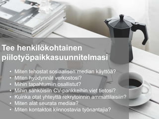 Tee henkilökohtainen
piilotyöpaikkasuunnitelmasi
• Miten tehostat sosiaalisen median käyttöä?
• Miten hyödynnät verkostosi?
• Mihin tapahtumiin osallistut?
• Mihin sähköisiin CV-pankkeihin viet tietosi?
• Kuinka otat yhteyttä rekrytoinnin ammattilaisiin?
• Miten alat seurata mediaa?
• Miten kontaktoit kiinnostavia työnantajia?
 