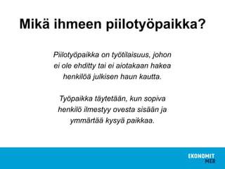 Piilotyöpaikka on työtilaisuus, johon
ei ole ehditty tai ei aiotakaan hakea
henkilöä julkisen haun kautta.
Työpaikka täytetään, kun sopiva
henkilö ilmestyy ovesta sisään ja
ymmärtää kysyä paikkaa.
Mikä ihmeen piilotyöpaikka?
 