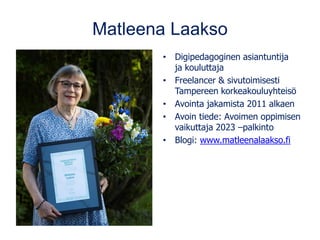 Matleena Laakso
• Digipedagoginen asiantuntija
ja kouluttaja
• Freelancer & sivutoimisesti
Tampereen korkeakouluyhteisö
• Avointa jakamista 2011 alkaen
• Avoin tiede: Avoimen oppimisen
vaikuttaja 2023 –palkinto
• Blogi: www.matleenalaakso.fi
 