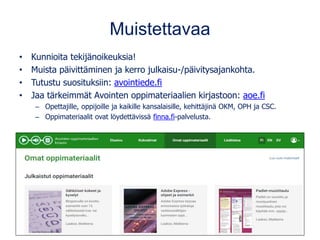 Muistettavaa
• Kunnioita tekijänoikeuksia!
• Muista päivittäminen ja kerro julkaisu-/päivitysajankohta.
• Tutustu suosituksiin: avointiede.fi
• Jaa tärkeimmät Avointen oppimateriaalien kirjastoon: aoe.fi
– Opettajille, oppijoille ja kaikille kansalaisille, kehittäjinä OKM, OPH ja CSC.
– Oppimateriaalit ovat löydettävissä finna.fi-palvelusta.
 