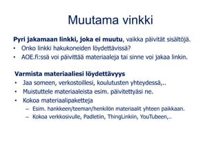 Muutama vinkki
Pyri jakamaan linkki, joka ei muutu, vaikka päivität sisältöjä.
• Onko linkki hakukoneiden löydettävissä?
• AOE.fi:ssä voi päivittää materiaaleja tai sinne voi jakaa linkin.
Varmista materiaaliesi löydettävyys
• Jaa someen, verkostoillesi, koulutusten yhteydessä,..
• Muistuttele materiaaleista esim. päivitettyäsi ne.
• Kokoa materiaalipaketteja
– Esim. hankkeen/teeman/henkilön materiaalit yhteen paikkaan.
– Kokoa verkkosivulle, Padletiin, ThingLinkiin, YouTubeen,..
 