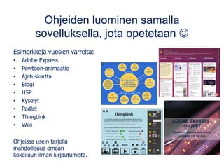 Ohjeiden luominen samalla
sovelluksella, jota opetetaan ☺
Esimerkkejä vuosien varrelta:
• Adobe Express
• Powtoon-animaatio
• Ajatuskartta
• Blogi
• H5P
• Kyselyt
• Padlet
• ThingLink
• Wiki
Ohjeissa usein tarjolla
mahdollisuus omaan
kokeiluun ilman kirjautumista.
 